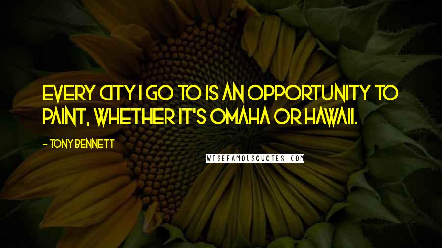 Tony Bennett Quotes: Every city I go to is an opportunity to paint, whether it's Omaha or Hawaii.