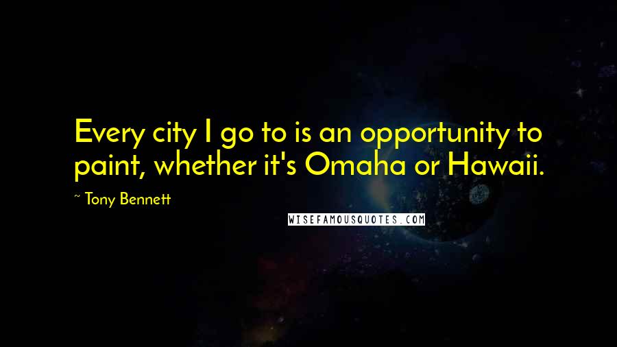 Tony Bennett Quotes: Every city I go to is an opportunity to paint, whether it's Omaha or Hawaii.