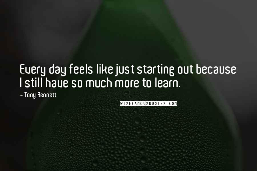 Tony Bennett Quotes: Every day feels like just starting out because I still have so much more to learn.