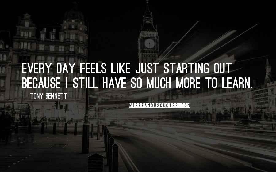 Tony Bennett Quotes: Every day feels like just starting out because I still have so much more to learn.