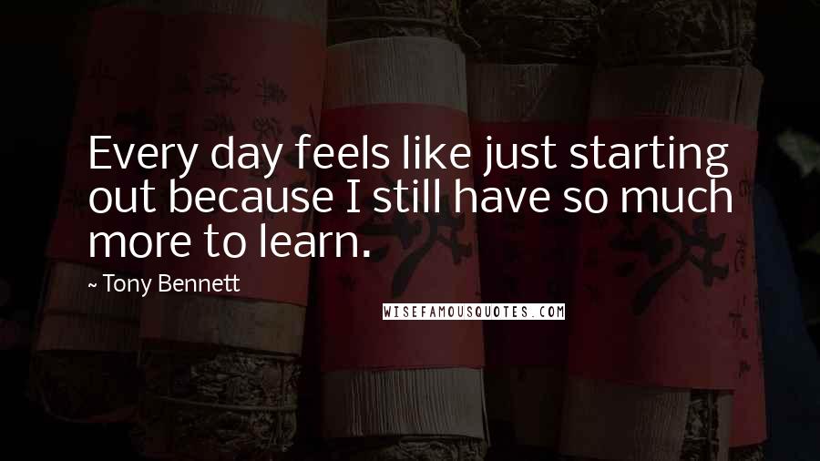 Tony Bennett Quotes: Every day feels like just starting out because I still have so much more to learn.