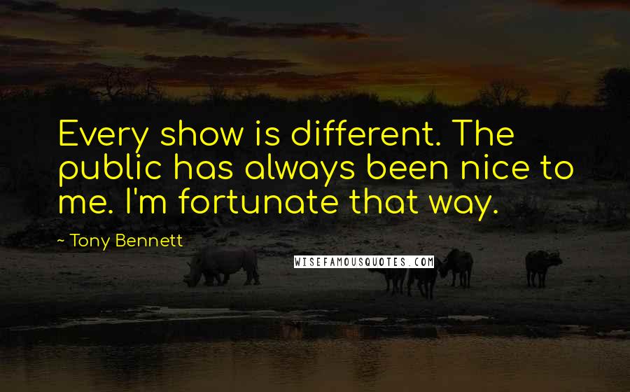Tony Bennett Quotes: Every show is different. The public has always been nice to me. I'm fortunate that way.