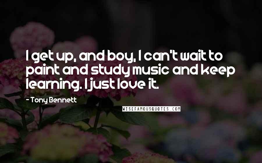Tony Bennett Quotes: I get up, and boy, I can't wait to paint and study music and keep learning. I just love it.