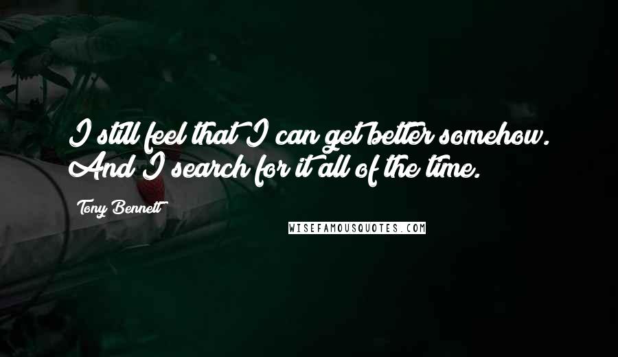 Tony Bennett Quotes: I still feel that I can get better somehow. And I search for it all of the time.
