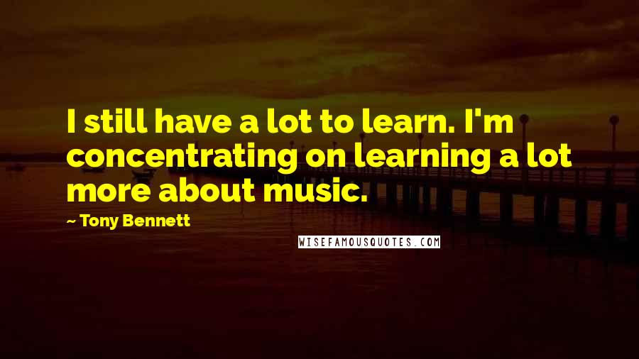 Tony Bennett Quotes: I still have a lot to learn. I'm concentrating on learning a lot more about music.