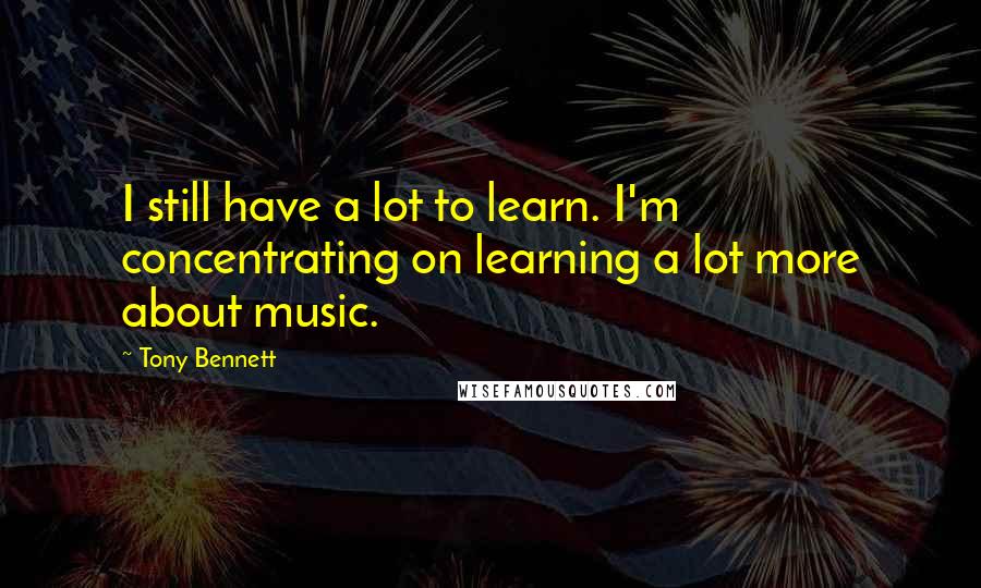 Tony Bennett Quotes: I still have a lot to learn. I'm concentrating on learning a lot more about music.