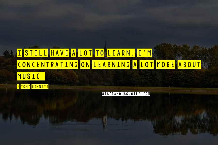 Tony Bennett Quotes: I still have a lot to learn. I'm concentrating on learning a lot more about music.