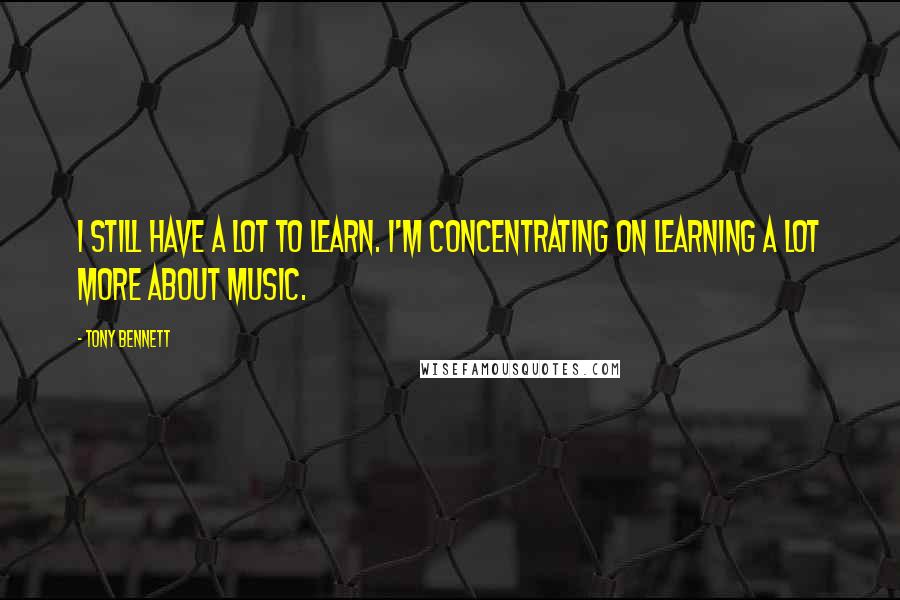 Tony Bennett Quotes: I still have a lot to learn. I'm concentrating on learning a lot more about music.