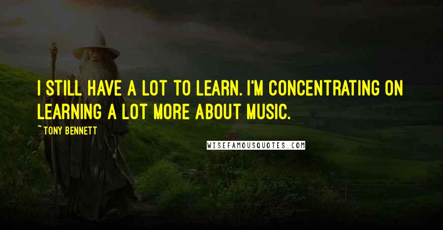 Tony Bennett Quotes: I still have a lot to learn. I'm concentrating on learning a lot more about music.