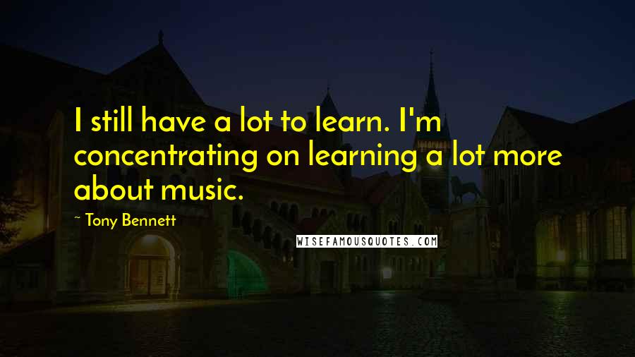 Tony Bennett Quotes: I still have a lot to learn. I'm concentrating on learning a lot more about music.