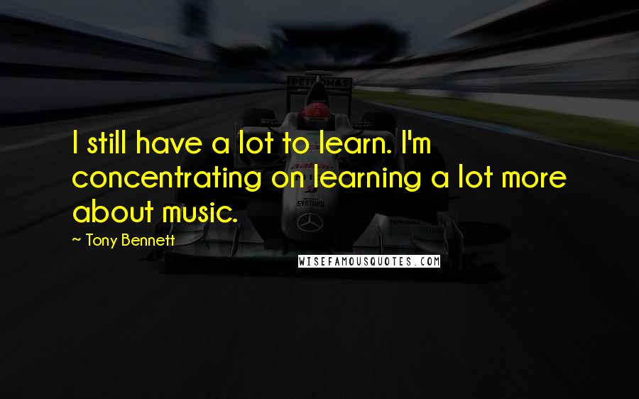 Tony Bennett Quotes: I still have a lot to learn. I'm concentrating on learning a lot more about music.