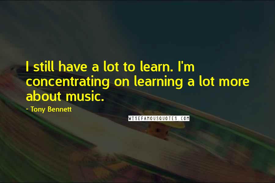 Tony Bennett Quotes: I still have a lot to learn. I'm concentrating on learning a lot more about music.