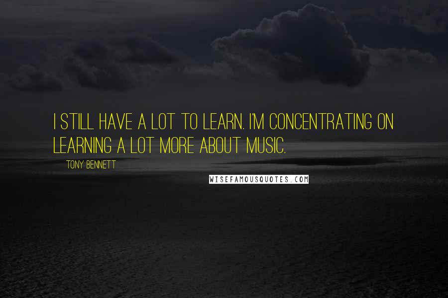 Tony Bennett Quotes: I still have a lot to learn. I'm concentrating on learning a lot more about music.