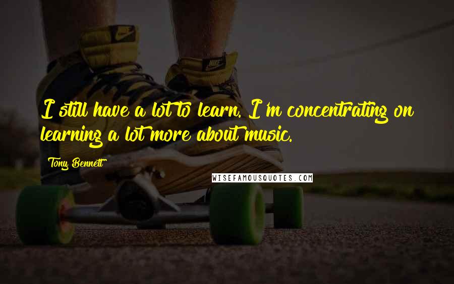 Tony Bennett Quotes: I still have a lot to learn. I'm concentrating on learning a lot more about music.
