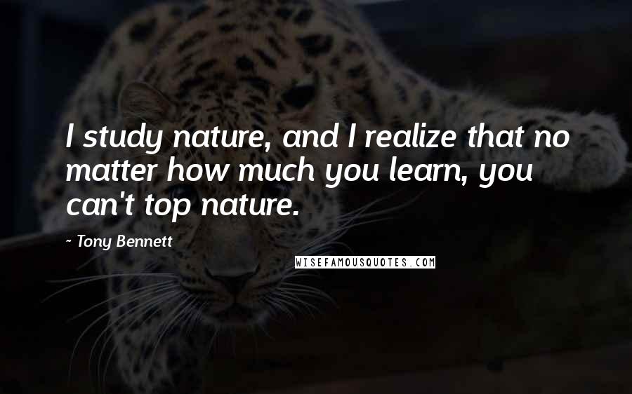 Tony Bennett Quotes: I study nature, and I realize that no matter how much you learn, you can't top nature.