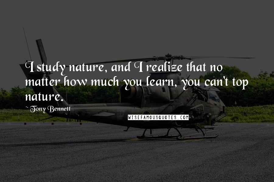 Tony Bennett Quotes: I study nature, and I realize that no matter how much you learn, you can't top nature.