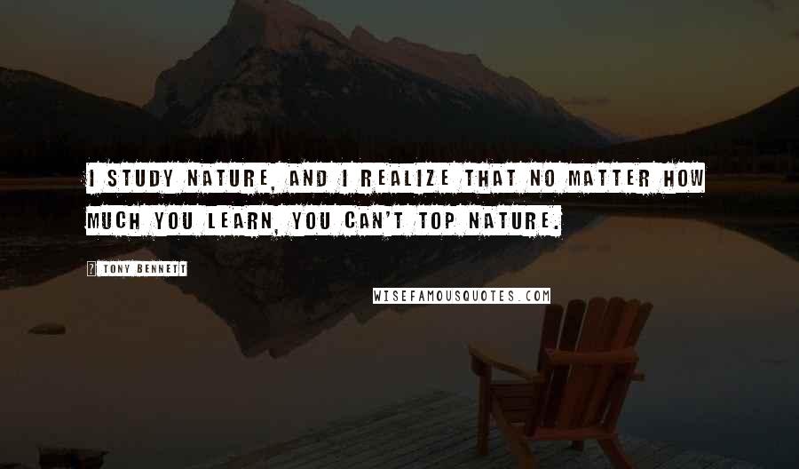 Tony Bennett Quotes: I study nature, and I realize that no matter how much you learn, you can't top nature.