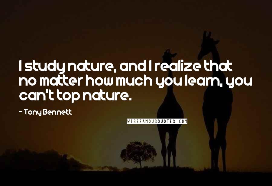 Tony Bennett Quotes: I study nature, and I realize that no matter how much you learn, you can't top nature.