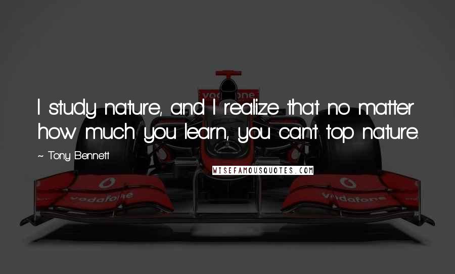 Tony Bennett Quotes: I study nature, and I realize that no matter how much you learn, you can't top nature.