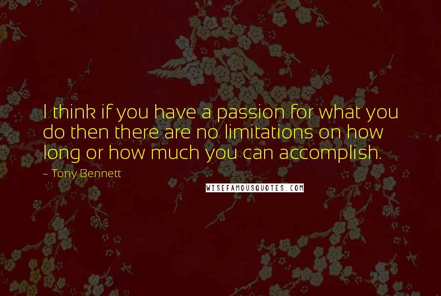 Tony Bennett Quotes: I think if you have a passion for what you do then there are no limitations on how long or how much you can accomplish.