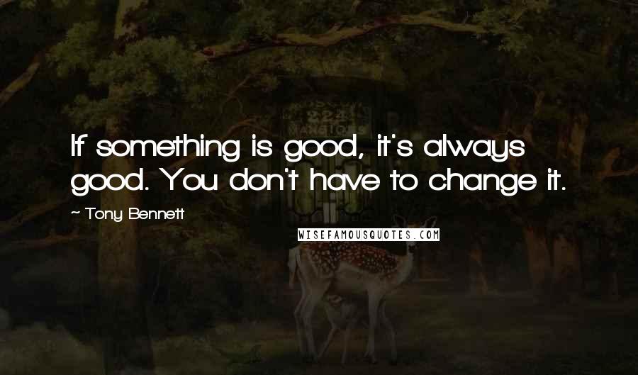 Tony Bennett Quotes: If something is good, it's always good. You don't have to change it.