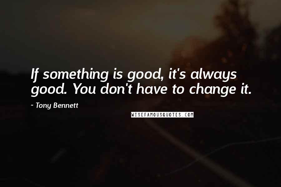 Tony Bennett Quotes: If something is good, it's always good. You don't have to change it.