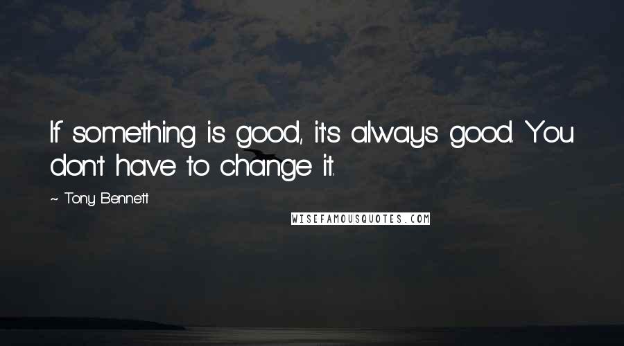 Tony Bennett Quotes: If something is good, it's always good. You don't have to change it.