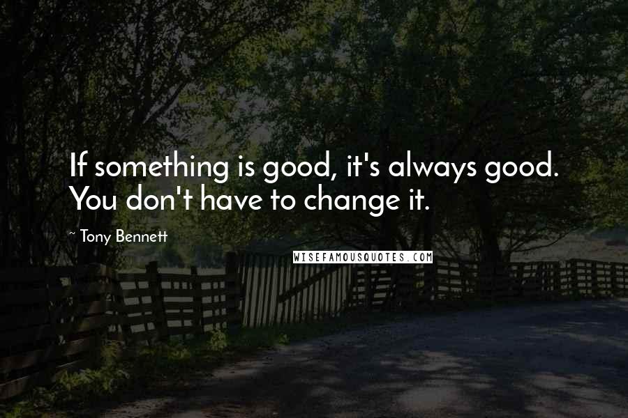 Tony Bennett Quotes: If something is good, it's always good. You don't have to change it.