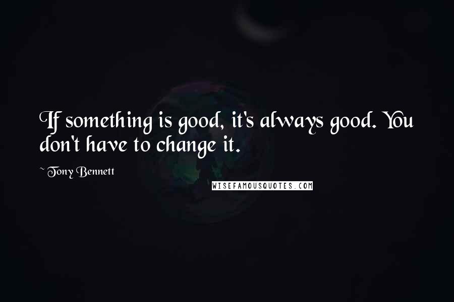 Tony Bennett Quotes: If something is good, it's always good. You don't have to change it.