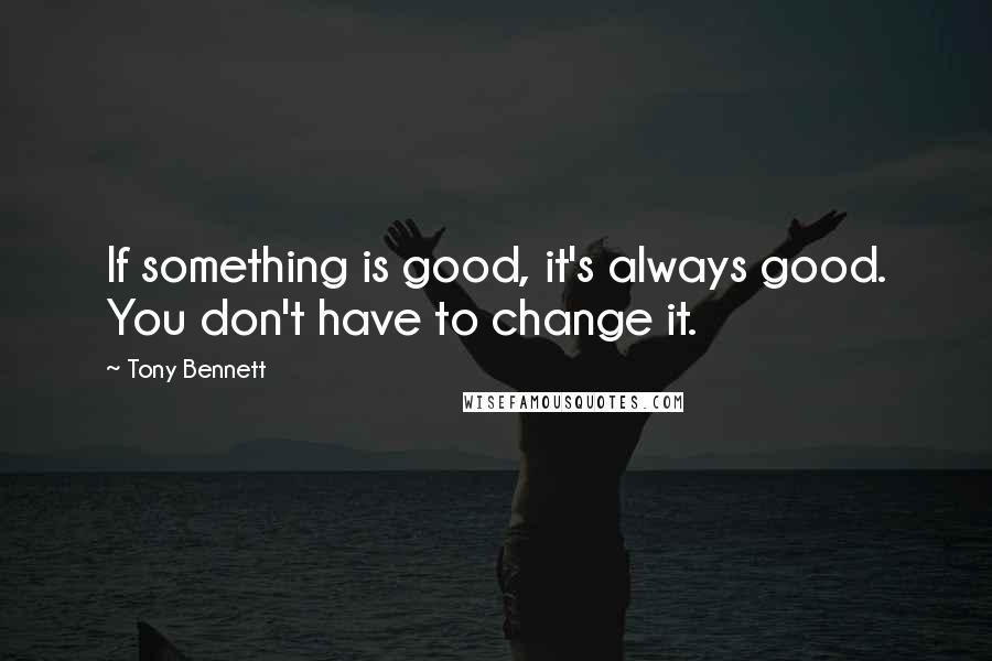 Tony Bennett Quotes: If something is good, it's always good. You don't have to change it.