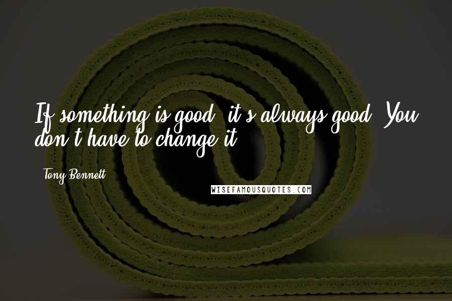 Tony Bennett Quotes: If something is good, it's always good. You don't have to change it.