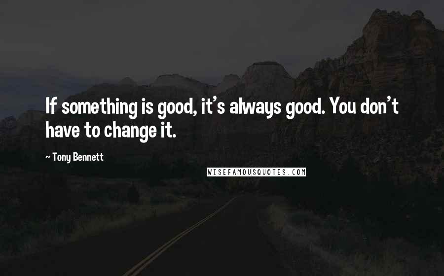 Tony Bennett Quotes: If something is good, it's always good. You don't have to change it.