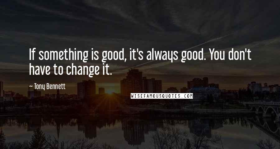 Tony Bennett Quotes: If something is good, it's always good. You don't have to change it.