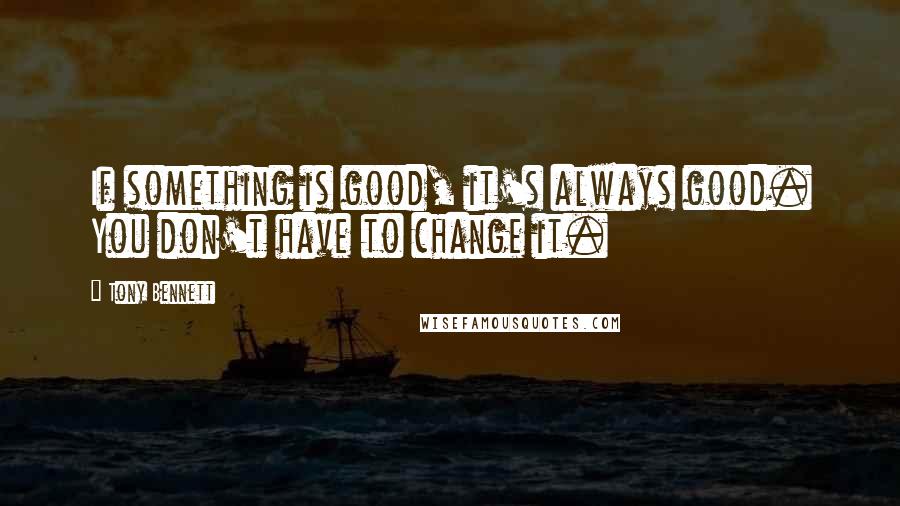 Tony Bennett Quotes: If something is good, it's always good. You don't have to change it.