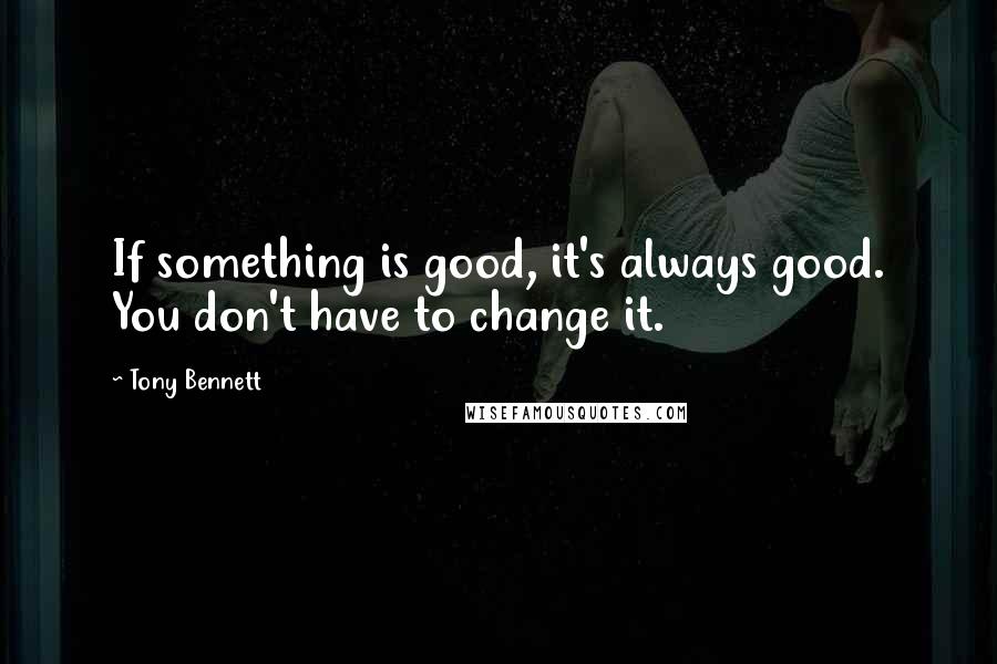 Tony Bennett Quotes: If something is good, it's always good. You don't have to change it.