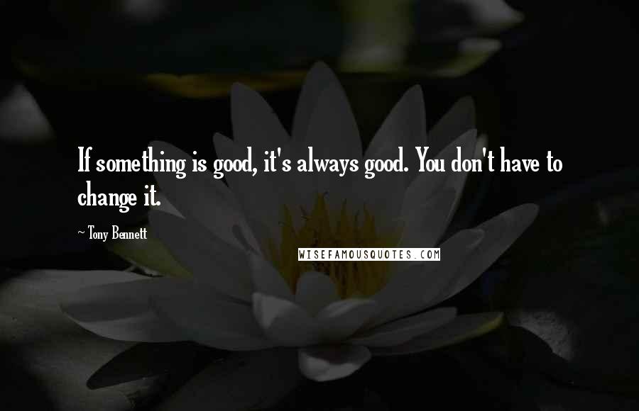 Tony Bennett Quotes: If something is good, it's always good. You don't have to change it.