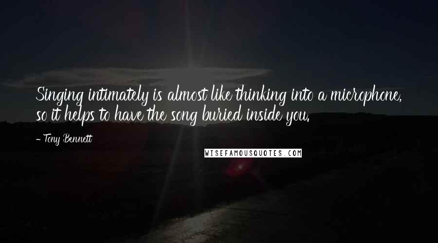 Tony Bennett Quotes: Singing intimately is almost like thinking into a microphone, so it helps to have the song buried inside you.