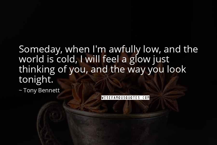 Tony Bennett Quotes: Someday, when I'm awfully low, and the world is cold, I will feel a glow just thinking of you, and the way you look tonight.