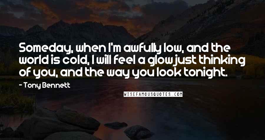 Tony Bennett Quotes: Someday, when I'm awfully low, and the world is cold, I will feel a glow just thinking of you, and the way you look tonight.