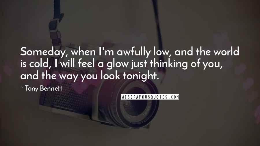 Tony Bennett Quotes: Someday, when I'm awfully low, and the world is cold, I will feel a glow just thinking of you, and the way you look tonight.