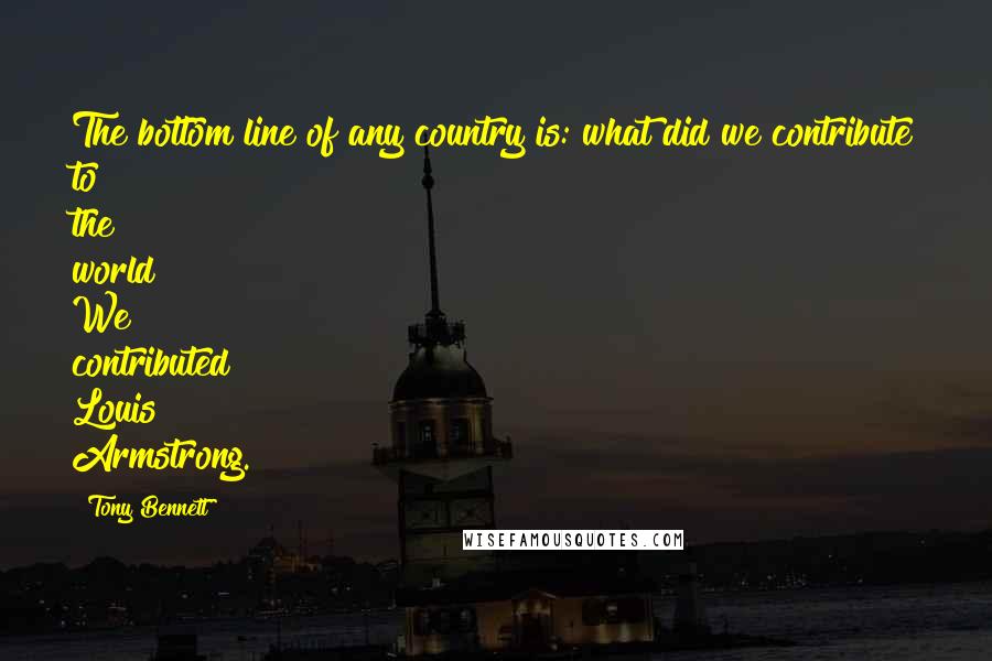 Tony Bennett Quotes: The bottom line of any country is: what did we contribute to the world? We contributed Louis Armstrong.