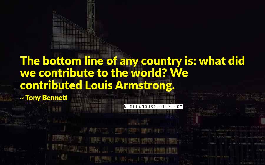 Tony Bennett Quotes: The bottom line of any country is: what did we contribute to the world? We contributed Louis Armstrong.