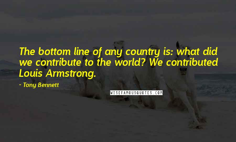 Tony Bennett Quotes: The bottom line of any country is: what did we contribute to the world? We contributed Louis Armstrong.