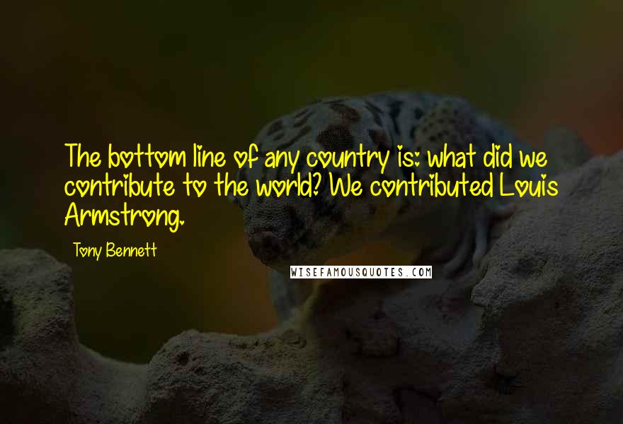 Tony Bennett Quotes: The bottom line of any country is: what did we contribute to the world? We contributed Louis Armstrong.