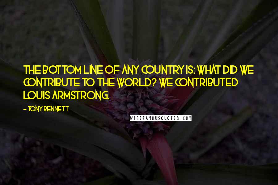 Tony Bennett Quotes: The bottom line of any country is: what did we contribute to the world? We contributed Louis Armstrong.