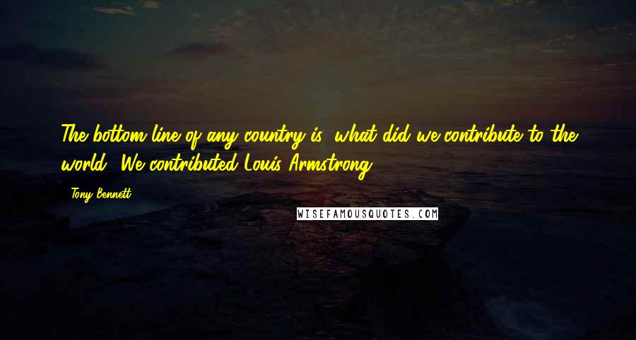 Tony Bennett Quotes: The bottom line of any country is: what did we contribute to the world? We contributed Louis Armstrong.