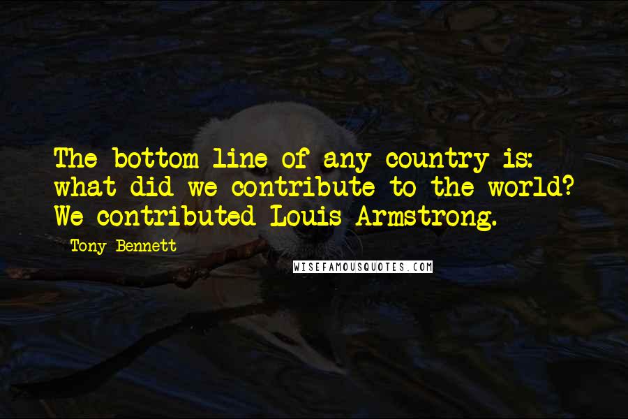 Tony Bennett Quotes: The bottom line of any country is: what did we contribute to the world? We contributed Louis Armstrong.