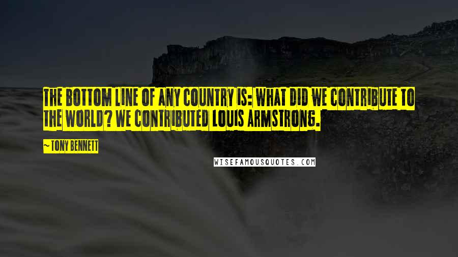 Tony Bennett Quotes: The bottom line of any country is: what did we contribute to the world? We contributed Louis Armstrong.