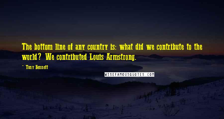 Tony Bennett Quotes: The bottom line of any country is: what did we contribute to the world? We contributed Louis Armstrong.