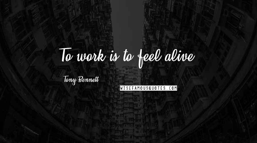 Tony Bennett Quotes: To work is to feel alive.